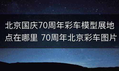 北京国庆70周年彩车模型展地点在哪里 70周年北京彩车图片