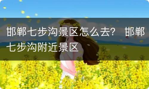 邯郸七步沟景区怎么去？ 邯郸七步沟附近景区