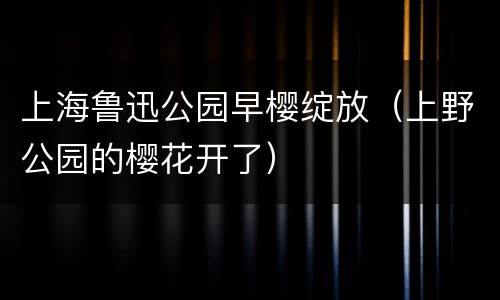 上海鲁迅公园早樱绽放（上野公园的樱花开了）