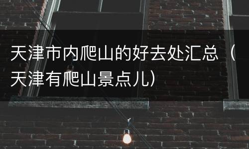 天津市内爬山的好去处汇总（天津有爬山景点儿）