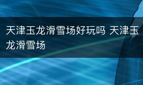 天津玉龙滑雪场好玩吗 天津玉龙滑雪场