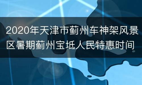 2020年天津市蓟州车神架风景区暑期蓟州宝坻人民特惠时间