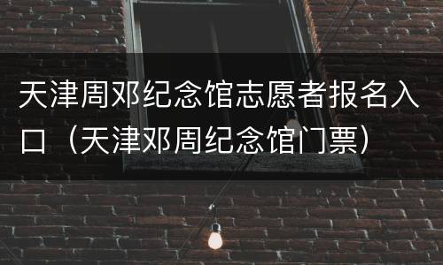 天津周邓纪念馆志愿者报名入口（天津邓周纪念馆门票）