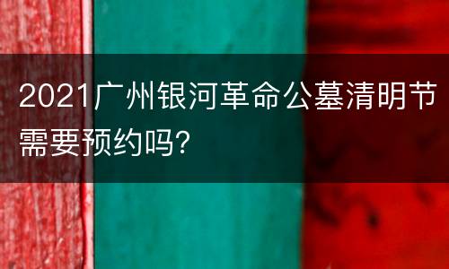 2021广州银河革命公墓清明节需要预约吗？