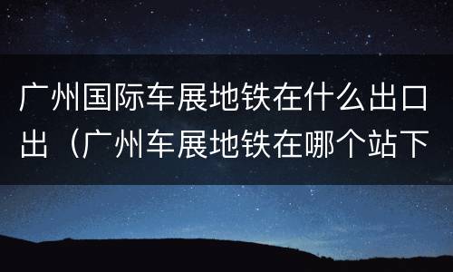 广州国际车展地铁在什么出口出（广州车展地铁在哪个站下车）
