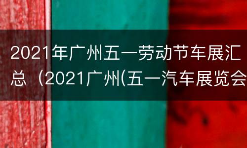 2021年广州五一劳动节车展汇总（2021广州(五一汽车展览会）