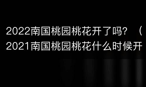 2022南国桃园桃花开了吗？（2021南国桃园桃花什么时候开）