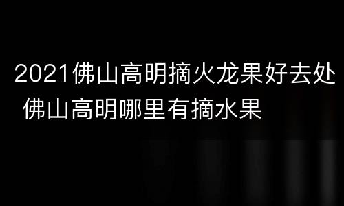 2021佛山高明摘火龙果好去处 佛山高明哪里有摘水果