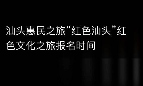 汕头惠民之旅“红色汕头”红色文化之旅报名时间
