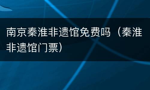 南京秦淮非遗馆免费吗（秦淮非遗馆门票）