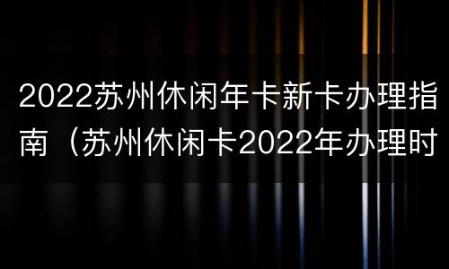 2022苏州休闲年卡新卡办理指南（苏州休闲卡2022年办理时间）