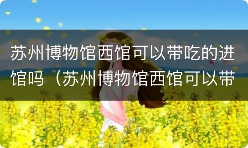 苏州博物馆西馆可以带吃的进馆吗（苏州博物馆西馆可以带吃的进馆吗多少钱）