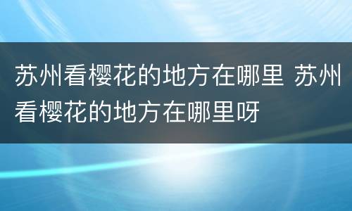 苏州看樱花的地方在哪里 苏州看樱花的地方在哪里呀