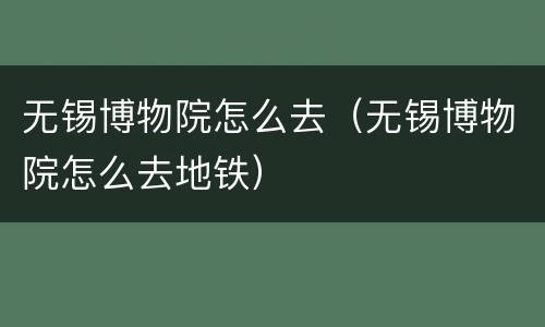 无锡博物院怎么去（无锡博物院怎么去地铁）