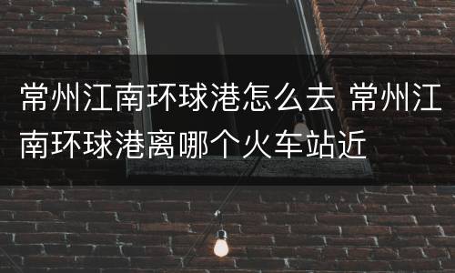 常州江南环球港怎么去 常州江南环球港离哪个火车站近