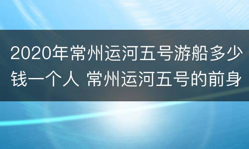 2020年常州运河五号游船多少钱一个人 常州运河五号的前身是什么