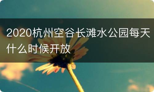 2020杭州空谷长滩水公园每天什么时候开放