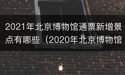 2021年北京博物馆通票新增景点有哪些（2020年北京博物馆通票）