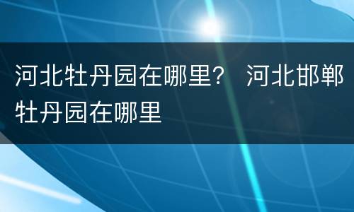 河北牡丹园在哪里？ 河北邯郸牡丹园在哪里