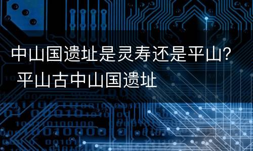 中山国遗址是灵寿还是平山？ 平山古中山国遗址