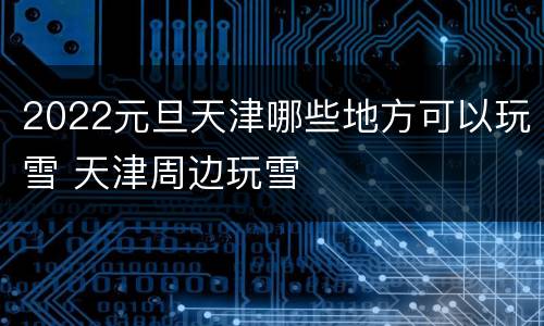 2022元旦天津哪些地方可以玩雪 天津周边玩雪