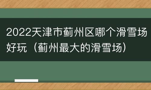 2022天津市蓟州区哪个滑雪场好玩（蓟州最大的滑雪场）