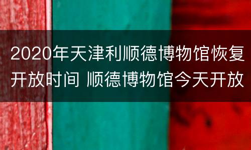2020年天津利顺德博物馆恢复开放时间 顺德博物馆今天开放吗