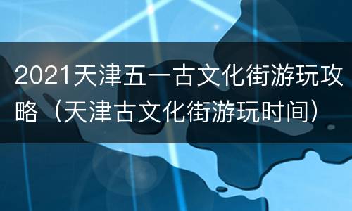 2021天津五一古文化街游玩攻略（天津古文化街游玩时间）