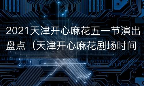 2021天津开心麻花五一节演出盘点（天津开心麻花剧场时间表）