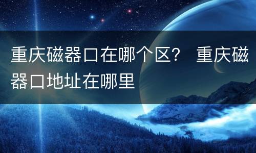 重庆磁器口在哪个区？ 重庆磁器口地址在哪里
