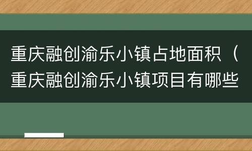 重庆融创渝乐小镇占地面积（重庆融创渝乐小镇项目有哪些）