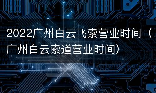 2022广州白云飞索营业时间（广州白云索道营业时间）
