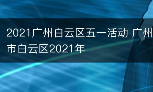 2021广州白云区五一活动 广州市白云区2021年