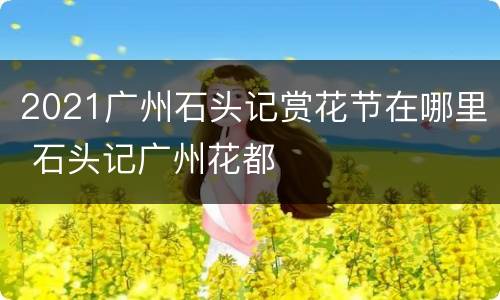 2021广州石头记赏花节在哪里 石头记广州花都