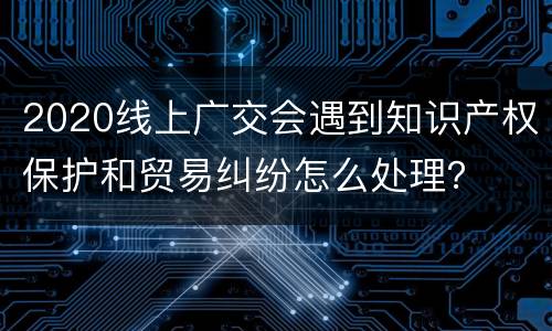 2020线上广交会遇到知识产权保护和贸易纠纷怎么处理？