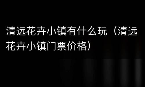 清远花卉小镇有什么玩（清远花卉小镇门票价格）