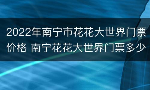 2022年南宁市花花大世界门票价格 南宁花花大世界门票多少钱一张