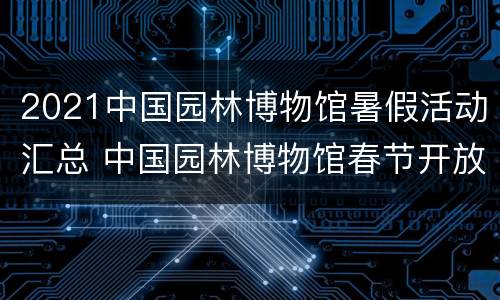 2021中国园林博物馆暑假活动汇总 中国园林博物馆春节开放时间