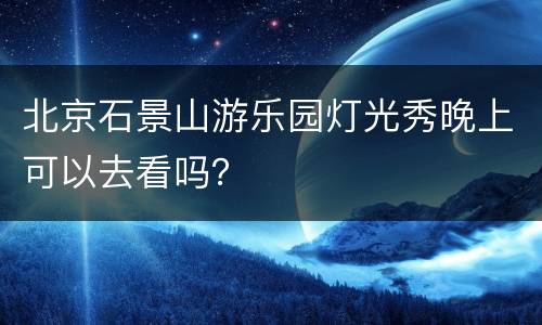 北京石景山游乐园灯光秀晚上可以去看吗？