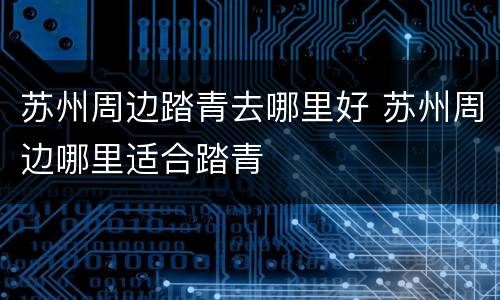 苏州周边踏青去哪里好 苏州周边哪里适合踏青
