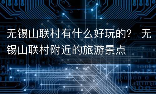 无锡山联村有什么好玩的？ 无锡山联村附近的旅游景点