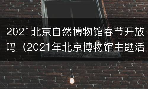 2021北京自然博物馆春节开放吗（2021年北京博物馆主题活动）