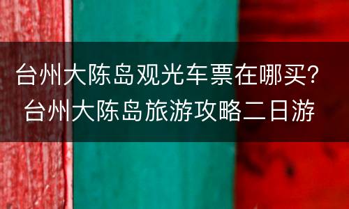 台州大陈岛观光车票在哪买？ 台州大陈岛旅游攻略二日游