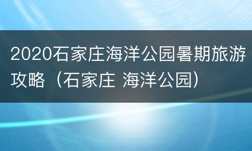 2020石家庄海洋公园暑期旅游攻略（石家庄 海洋公园）