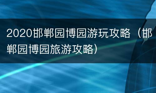 2020邯郸园博园游玩攻略（邯郸园博园旅游攻略）