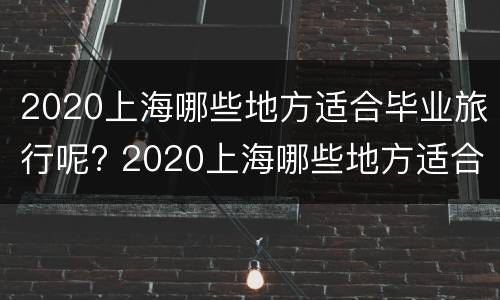 2020上海哪些地方适合毕业旅行呢? 2020上海哪些地方适合毕业旅行呢英语