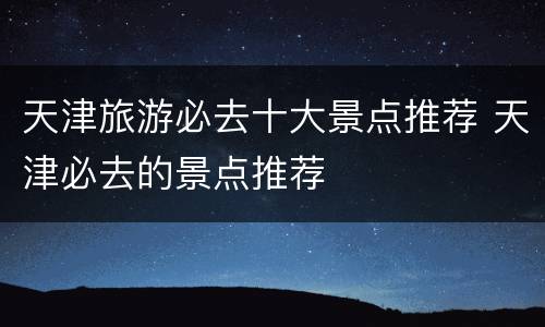 天津旅游必去十大景点推荐 天津必去的景点推荐