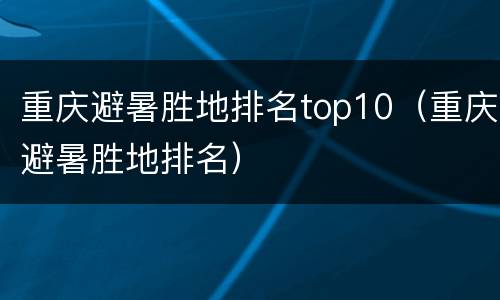 重庆避暑胜地排名top10（重庆避暑胜地排名）