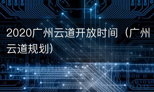 2020广州云道开放时间（广州云道规划）