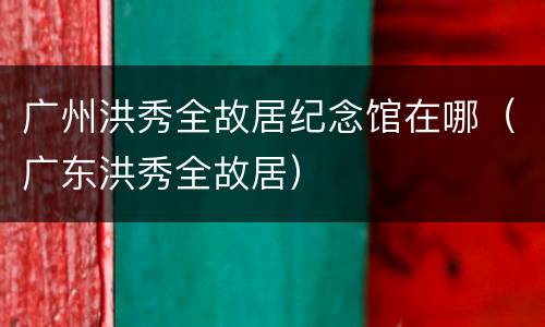 广州洪秀全故居纪念馆在哪（广东洪秀全故居）